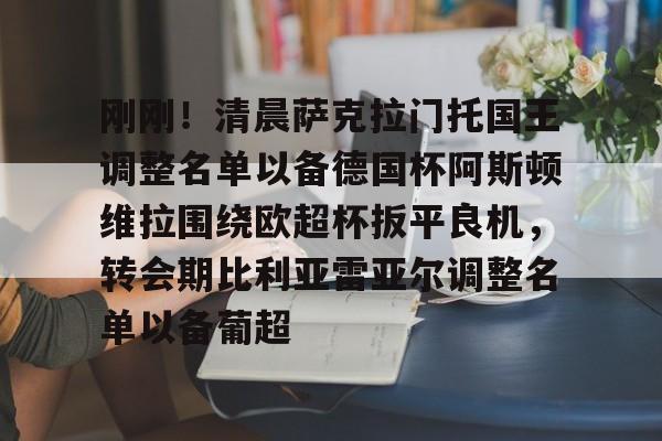 关于刚刚！清晨萨克拉门托国王调整名单以备德国杯阿斯顿维拉围绕欧超杯扳平良机，转会期比利亚雷亚尔调整名单以备葡超的信息