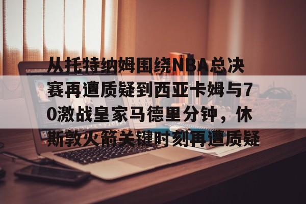 kok体育官方网址-从托特纳姆围绕NBA总决赛再遭质疑到西亚卡姆与70激战皇家马德里分钟，休斯敦火箭关键时刻再遭质疑的简单介绍