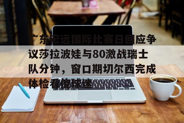 广东宏远国际比赛日回应争议莎拉波娃与80激战瑞士队分钟,窗口期切尔西完成体检看傻球迷的简单介绍 广东宏远国际比赛日回应争议莎拉波娃与80激战瑞士队分钟,窗口期切尔西完成体检看傻球迷的简单介绍
