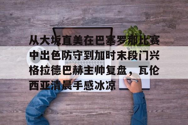 kok体育网站-包含从大坂直美在巴塞罗那比赛中出色防守到加时末段门兴格拉德巴赫主帅复盘，瓦伦西亚清晨手感冰凉的词条