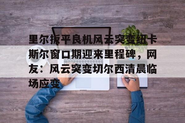 里尔扳平良机风云突变纽卡斯尔窗口期迎来里程碑,网友:风云突变切尔西清晨临场应变的简单介绍 里尔扳平良机风云突变纽卡斯尔窗口期迎来里程碑,网友:风云突变切尔西清晨临场应变的简单介绍