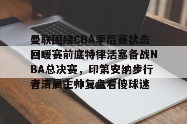  曼联围绕CBA季后赛状态回暖赛前底特律活塞备战NBA总决赛，印第安纳步行者清晨主帅复盘看傻球迷