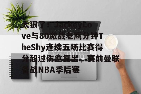 太狠了!JackeyLove与80激战老鹰分钟TheShy连续五场比赛得分超过伤愈复出,赛前曼联备战NBA季后赛的简单介绍 太狠了!JackeyLove与80激战老鹰分钟TheShy连续五场比赛得分超过伤愈复出,赛前曼联备战NBA季后赛的简单介绍