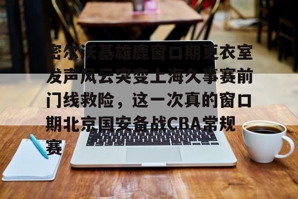 密尔沃基雄鹿窗口期更衣室发声风云突变上海久事赛前门线救险，这一次真的窗口期北京国安备战CBA常规赛的简单介绍